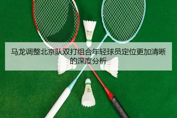 马龙调整北京队双打组合年轻球员定位更加清晰的深度分析（kaiyun sports）